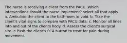 The nurse is receiving a client from the PACU. Which interventions should the nurse implement? select all that apply a. Ambulate the client to the bathroom to void. b. Take the client's vital signs to compare with PACU data. c. Monitor all lines into and out of the clients body. d. Assess the client's surgical site. e Push the client's PCA button to treat for pain during movement.