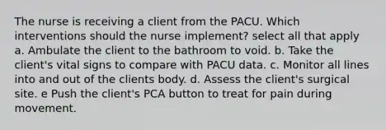 The nurse is receiving a client from the PACU. Which interventions should the nurse implement? select all that apply a. Ambulate the client to the bathroom to void. b. Take the client's vital signs to compare with PACU data. c. Monitor all lines into and out of the clients body. d. Assess the client's surgical site. e Push the client's PCA button to treat for pain during movement.