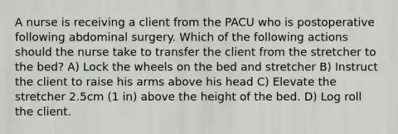 A nurse is receiving a client from the PACU who is postoperative following abdominal surgery. Which of the following actions should the nurse take to transfer the client from the stretcher to the bed? A) Lock the wheels on the bed and stretcher B) Instruct the client to raise his arms above his head C) Elevate the stretcher 2.5cm (1 in) above the height of the bed. D) Log roll the client.