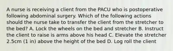 A nurse is receiving a client from the PACU who is postoperative following abdominal surgery. Which of the following actions should the nurse take to transfer the client from the stretcher to the bed? A. Lock the wheels on the bed and stretcher B. Instruct the client to raise is arms above his head C. Elevate the stretcher 2.5cm (1 in) above the height of the bed D. Log roll the client