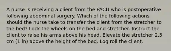 A nurse is receiving a client from the PACU who is postoperative following abdominal surgery. Which of the following actions should the nurse take to transfer the client from the stretcher to the bed? Lock the wheels on the bed and stretcher. Instruct the client to raise his arms above his head. Elevate the stretcher 2.5 cm (1 in) above the height of the bed. Log roll the client.