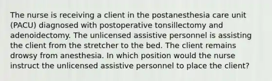 The nurse is receiving a client in the postanesthesia care unit (PACU) diagnosed with postoperative tonsillectomy and adenoidectomy. The unlicensed assistive personnel is assisting the client from the stretcher to the bed. The client remains drowsy from anesthesia. In which position would the nurse instruct the unlicensed assistive personnel to place the client?