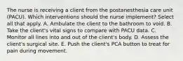 The nurse is receiving a client from the postanesthesia care unit (PACU). Which interventions should the nurse implement? Select all that apply. A. Ambulate the client to the bathroom to void. B. Take the client's vital signs to compare with PACU data. C. Monitor all lines into and out of the client's body. D. Assess the client's surgical site. E. Push the client's PCA button to treat for pain during movement.