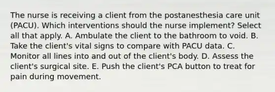 The nurse is receiving a client from the postanesthesia care unit (PACU). Which interventions should the nurse implement? Select all that apply. A. Ambulate the client to the bathroom to void. B. Take the client's vital signs to compare with PACU data. C. Monitor all lines into and out of the client's body. D. Assess the client's surgical site. E. Push the client's PCA button to treat for pain during movement.