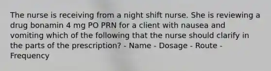 The nurse is receiving from a night shift nurse. She is reviewing a drug bonamin 4 mg PO PRN for a client with nausea and vomiting which of the following that the nurse should clarify in the parts of the prescription? - Name - Dosage - Route - Frequency