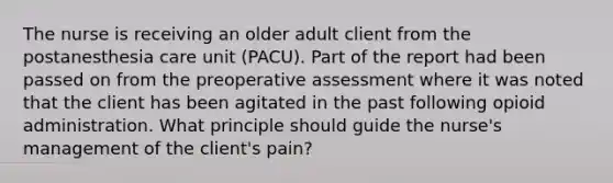 The nurse is receiving an older adult client from the postanesthesia care unit (PACU). Part of the report had been passed on from the preoperative assessment where it was noted that the client has been agitated in the past following opioid administration. What principle should guide the nurse's management of the client's pain?