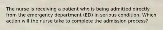 The nurse is receiving a patient who is being admitted directly from the emergency department (ED) in serious condition. Which action will the nurse take to complete the admission process?