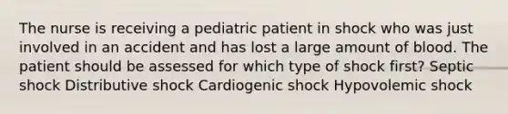 The nurse is receiving a pediatric patient in shock who was just involved in an accident and has lost a large amount of blood. The patient should be assessed for which type of shock first? Septic shock Distributive shock Cardiogenic shock Hypovolemic shock