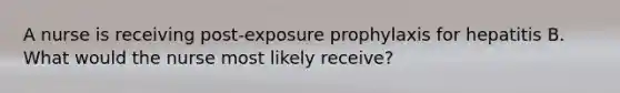 A nurse is receiving post-exposure prophylaxis for hepatitis B. What would the nurse most likely receive?