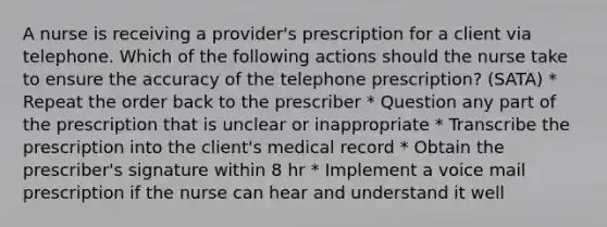 A nurse is receiving a provider's prescription for a client via telephone. Which of the following actions should the nurse take to ensure the accuracy of the telephone prescription? (SATA) * Repeat the order back to the prescriber * Question any part of the prescription that is unclear or inappropriate * Transcribe the prescription into the client's medical record * Obtain the prescriber's signature within 8 hr * Implement a voice mail prescription if the nurse can hear and understand it well