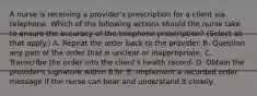 A nurse is receiving a provider's prescription for a client via telephone. Which of the following actions should the nurse take to ensure the accuracy of the telephone prescription? (Select all that apply.) A. Repeat the order back to the provider. B. Question any part of the order that is unclear or inappropriate. C. Transcribe the order into the client's health record. D. Obtain the provider's signature within 8 hr. E. Implement a recorded order message if the nurse can hear and understand it clearly.