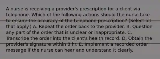 A nurse is receiving a provider's prescription for a client via telephone. Which of the following actions should the nurse take to ensure the accuracy of the telephone prescription? (Select all that apply.) A. Repeat the order back to the provider. B. Question any part of the order that is unclear or inappropriate. C. Transcribe the order into the client's health record. D. Obtain the provider's signature within 8 hr. E. Implement a recorded order message if the nurse can hear and understand it clearly.