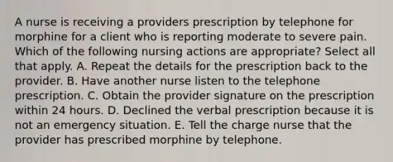 A nurse is receiving a providers prescription by telephone for morphine for a client who is reporting moderate to severe pain. Which of the following nursing actions are appropriate? Select all that apply. A. Repeat the details for the prescription back to the provider. B. Have another nurse listen to the telephone prescription. C. Obtain the provider signature on the prescription within 24 hours. D. Declined the verbal prescription because it is not an emergency situation. E. Tell the charge nurse that the provider has prescribed morphine by telephone.