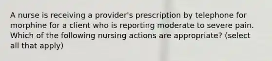 A nurse is receiving a provider's prescription by telephone for morphine for a client who is reporting moderate to severe pain. Which of the following nursing actions are appropriate? (select all that apply)