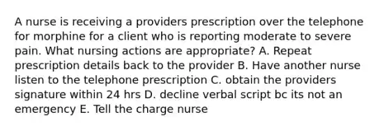 A nurse is receiving a providers prescription over the telephone for morphine for a client who is reporting moderate to severe pain. What nursing actions are appropriate? A. Repeat prescription details back to the provider B. Have another nurse listen to the telephone prescription C. obtain the providers signature within 24 hrs D. decline verbal script bc its not an emergency E. Tell the charge nurse