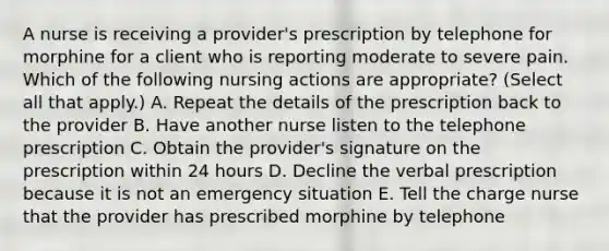 A nurse is receiving a provider's prescription by telephone for morphine for a client who is reporting moderate to severe pain. Which of the following nursing actions are appropriate? (Select all that apply.) A. Repeat the details of the prescription back to the provider B. Have another nurse listen to the telephone prescription C. Obtain the provider's signature on the prescription within 24 hours D. Decline the verbal prescription because it is not an emergency situation E. Tell the charge nurse that the provider has prescribed morphine by telephone