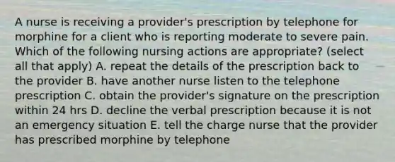 A nurse is receiving a provider's prescription by telephone for morphine for a client who is reporting moderate to severe pain. Which of the following nursing actions are appropriate? (select all that apply) A. repeat the details of the prescription back to the provider B. have another nurse listen to the telephone prescription C. obtain the provider's signature on the prescription within 24 hrs D. decline the verbal prescription because it is not an emergency situation E. tell the charge nurse that the provider has prescribed morphine by telephone