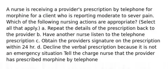 A nurse is receiving a provider's prescription by telephone for morphine for a client who is reporting moderate to sever pain. Which of the following nursing actions are appropriate? (Select all that apply.) a. Repeat the details of the prescription back to the provider b. Have another nurse listen to the telephone prescription c. Obtain the providers signature on the prescription within 24 hr. d. Decline the verbal prescription because it is not an emergency situation Tell the charge nurse that the provider has prescribed morphine by telephone