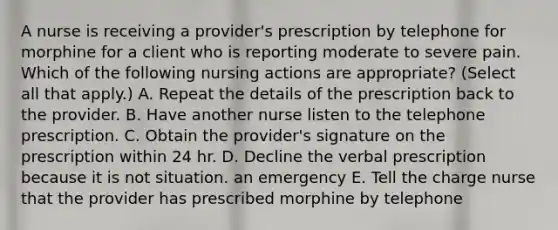 A nurse is receiving a provider's prescription by telephone for morphine for a client who is reporting moderate to severe pain. Which of the following nursing actions are appropriate? (Select all that apply.) A. Repeat the details of the prescription back to the provider. B. Have another nurse listen to the telephone prescription. C. Obtain the provider's signature on the prescription within 24 hr. D. Decline the verbal prescription because it is not situation. an emergency E. Tell the charge nurse that the provider has prescribed morphine by telephone