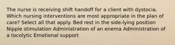 The nurse is receiving shift handoff for a client with dystocia. Which nursing interventions are most appropriate in the plan of care? Select all that apply. Bed rest in the side-lying position Nipple stimulation Administration of an enema Administration of a tocolytic Emotional support