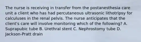 The nurse is receiving in transfer from the postanesthesia care unit a client who has had percutaneous ultrasonic lithotripsy for calculuses in the renal pelvis. The nurse anticipates that the client's care will involve monitoring which of the following? A. Suprapubic tube B. Urethral stent C. Nephrostomy tube D. Jackson-Pratt drain