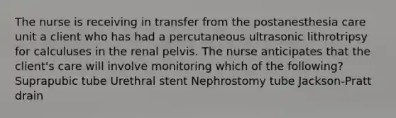 The nurse is receiving in transfer from the postanesthesia care unit a client who has had a percutaneous ultrasonic lithrotripsy for calculuses in the renal pelvis. The nurse anticipates that the client's care will involve monitoring which of the following? Suprapubic tube Urethral stent Nephrostomy tube Jackson-Pratt drain