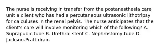 The nurse is receiving in transfer from the postanesthesia care unit a client who has had a percutaneous ultrasonic lithotripsy for calculuses in the renal pelvis. The nurse anticipates that the client's care will involve monitoring which of the following? A. Suprapubic tube B. Urethral stent C. Nephrostomy tube D. Jackson-Pratt drain