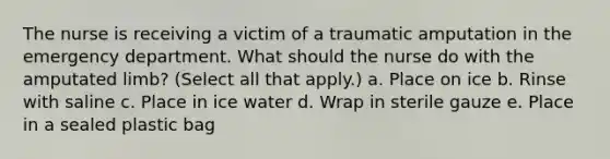 The nurse is receiving a victim of a traumatic amputation in the emergency department. What should the nurse do with the amputated limb? (Select all that apply.) a. Place on ice b. Rinse with saline c. Place in ice water d. Wrap in sterile gauze e. Place in a sealed plastic bag