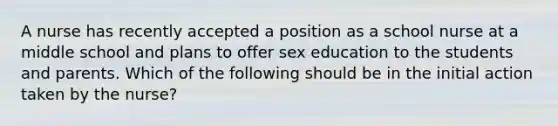 A nurse has recently accepted a position as a school nurse at a middle school and plans to offer sex education to the students and parents. Which of the following should be in the initial action taken by the nurse?