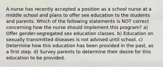 A nurse has recently accepted a position as a school nurse at a middle school and plans to offer sex education to the students and parents. Which of the following statements is NOT correct concerning how the nurse should implement this program? a) Offer gender-segregated sex education classes. b) Education on sexually transmitted diseases is not advised until school. c) Determine how this education has been provided in the past, as a first step. d) Survey parents to determine their desire for this education to be provided.