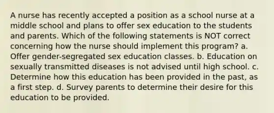 A nurse has recently accepted a position as a school nurse at a middle school and plans to offer sex education to the students and parents. Which of the following statements is NOT correct concerning how the nurse should implement this program? a. Offer gender-segregated sex education classes. b. Education on sexually transmitted diseases is not advised until high school. c. Determine how this education has been provided in the past, as a first step. d. Survey parents to determine their desire for this education to be provided.