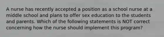 A nurse has recently accepted a position as a school nurse at a middle school and plans to offer sex education to the students and parents. Which of the following statements is NOT correct concerning how the nurse should implement this program?