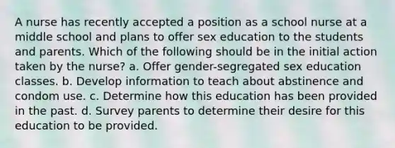 A nurse has recently accepted a position as a school nurse at a middle school and plans to offer sex education to the students and parents. Which of the following should be in the initial action taken by the nurse? a. Offer gender-segregated sex education classes. b. Develop information to teach about abstinence and condom use. c. Determine how this education has been provided in the past. d. Survey parents to determine their desire for this education to be provided.