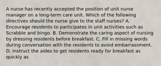 A nurse has recently accepted the position of unit nurse manager on a long-term care unit. Which of the following directives should the nurse give to the staff nurses? A. Encourage residents to participates in unit activities such as Scrabble and bingo. B. Demonstrate the caring aspect of nursing by dressing residents before breakfast. C. Fill in missing words during conversation with the residents to avoid embarrassment. D. Instruct the aides to get residents ready for breakfast as quickly as