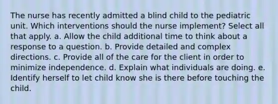 The nurse has recently admitted a blind child to the pediatric unit. Which interventions should the nurse implement? Select all that apply. a. Allow the child additional time to think about a response to a question. b. Provide detailed and complex directions. c. Provide all of the care for the client in order to minimize independence. d. Explain what individuals are doing. e. Identify herself to let child know she is there before touching the child.