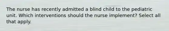 The nurse has recently admitted a blind child to the pediatric unit. Which interventions should the nurse implement? Select all that apply.