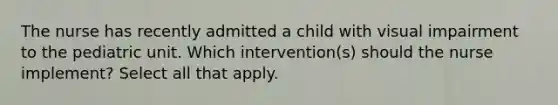 The nurse has recently admitted a child with visual impairment to the pediatric unit. Which intervention(s) should the nurse implement? Select all that apply.