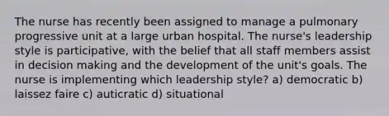 The nurse has recently been assigned to manage a pulmonary progressive unit at a large urban hospital. The nurse's leadership style is participative, with the belief that all staff members assist in decision making and the development of the unit's goals. The nurse is implementing which leadership style? a) democratic b) laissez faire c) auticratic d) situational