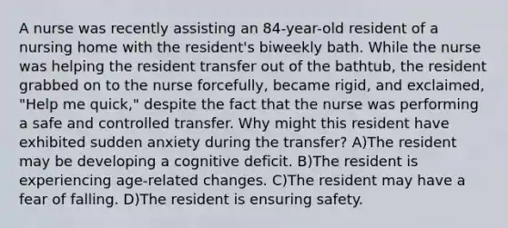 A nurse was recently assisting an 84-year-old resident of a nursing home with the resident's biweekly bath. While the nurse was helping the resident transfer out of the bathtub, the resident grabbed on to the nurse forcefully, became rigid, and exclaimed, "Help me quick," despite the fact that the nurse was performing a safe and controlled transfer. Why might this resident have exhibited sudden anxiety during the transfer? A)The resident may be developing a cognitive deficit. B)The resident is experiencing age-related changes. C)The resident may have a fear of falling. D)The resident is ensuring safety.