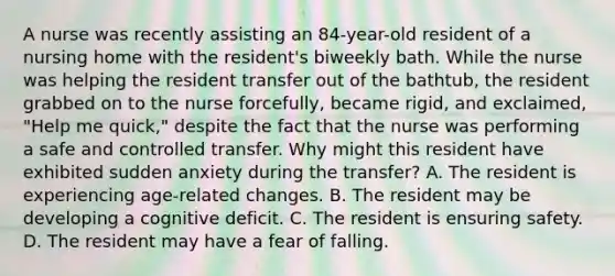 A nurse was recently assisting an 84-year-old resident of a nursing home with the resident's biweekly bath. While the nurse was helping the resident transfer out of the bathtub, the resident grabbed on to the nurse forcefully, became rigid, and exclaimed, "Help me quick," despite the fact that the nurse was performing a safe and controlled transfer. Why might this resident have exhibited sudden anxiety during the transfer? A. The resident is experiencing age-related changes. B. The resident may be developing a cognitive deficit. C. The resident is ensuring safety. D. The resident may have a fear of falling.