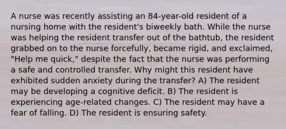 A nurse was recently assisting an 84-year-old resident of a nursing home with the resident's biweekly bath. While the nurse was helping the resident transfer out of the bathtub, the resident grabbed on to the nurse forcefully, became rigid, and exclaimed, "Help me quick," despite the fact that the nurse was performing a safe and controlled transfer. Why might this resident have exhibited sudden anxiety during the transfer? A) The resident may be developing a cognitive deficit. B) The resident is experiencing age-related changes. C) The resident may have a fear of falling. D) The resident is ensuring safety.