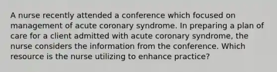 A nurse recently attended a conference which focused on management of acute coronary syndrome. In preparing a plan of care for a client admitted with acute coronary syndrome, the nurse considers the information from the conference. Which resource is the nurse utilizing to enhance practice?