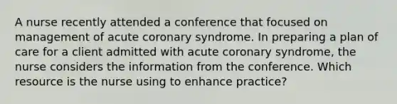 A nurse recently attended a conference that focused on management of acute coronary syndrome. In preparing a plan of care for a client admitted with acute coronary syndrome, the nurse considers the information from the conference. Which resource is the nurse using to enhance practice?