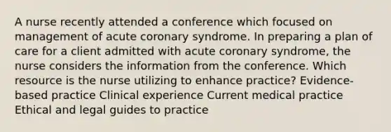 A nurse recently attended a conference which focused on management of acute coronary syndrome. In preparing a plan of care for a client admitted with acute coronary syndrome, the nurse considers the information from the conference. Which resource is the nurse utilizing to enhance practice? Evidence-based practice Clinical experience Current medical practice Ethical and legal guides to practice