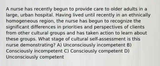 A nurse has recently begun to provide care to older adults in a large, urban hospital. Having lived until recently in an ethnically homogeneous region, the nurse has begun to recognize the significant differences in priorities and perspectives of clients from other cultural groups and has taken action to learn about these groups. What stage of cultural self-assessment is this nurse demonstrating? A) Unconsciously incompetent B) Consciously incompetent C) Consciously competent D) Unconsciously competent