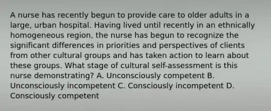 A nurse has recently begun to provide care to older adults in a large, urban hospital. Having lived until recently in an ethnically homogeneous region, the nurse has begun to recognize the significant differences in priorities and perspectives of clients from other cultural groups and has taken action to learn about these groups. What stage of cultural self-assessment is this nurse demonstrating? A. Unconsciously competent B. Unconsciously incompetent C. Consciously incompetent D. Consciously competent