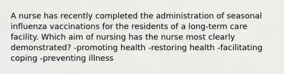 A nurse has recently completed the administration of seasonal influenza vaccinations for the residents of a long-term care facility. Which aim of nursing has the nurse most clearly demonstrated? -promoting health -restoring health -facilitating coping -preventing illness