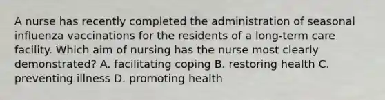 A nurse has recently completed the administration of seasonal influenza vaccinations for the residents of a long-term care facility. Which aim of nursing has the nurse most clearly demonstrated? A. facilitating coping B. restoring health C. preventing illness D. promoting health