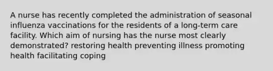 A nurse has recently completed the administration of seasonal influenza vaccinations for the residents of a long-term care facility. Which aim of nursing has the nurse most clearly demonstrated? restoring health preventing illness promoting health facilitating coping