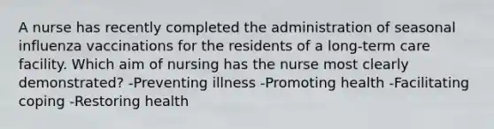 A nurse has recently completed the administration of seasonal influenza vaccinations for the residents of a long-term care facility. Which aim of nursing has the nurse most clearly demonstrated? -Preventing illness -Promoting health -Facilitating coping -Restoring health